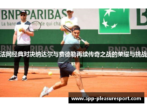法网经典对决纳达尔与费德勒再续传奇之战的荣耀与挑战